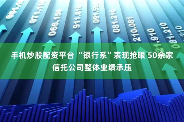 手机炒股配资平台 “银行系”表现抢眼 50余家信托公司整体业绩承压