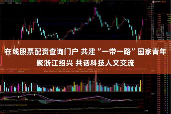 在线股票配资查询门户 共建“一带一路”国家青年聚浙江绍兴 共话科技人文交流