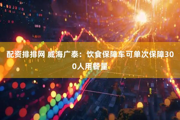 配资排排网 威海广泰：饮食保障车可单次保障300人用餐量