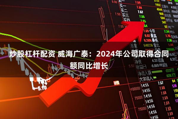 炒股杠杆配资 威海广泰：2024年公司取得合同额同比增长
