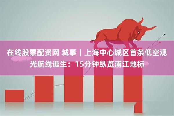 在线股票配资网 城事｜上海中心城区首条低空观光航线诞生：15分钟纵览浦江地标