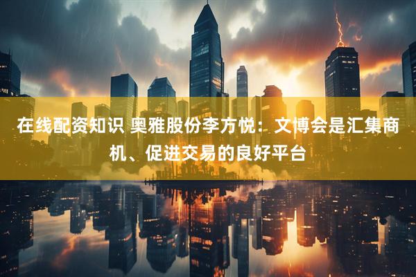 在线配资知识 奥雅股份李方悦：文博会是汇集商机、促进交易的良好平台