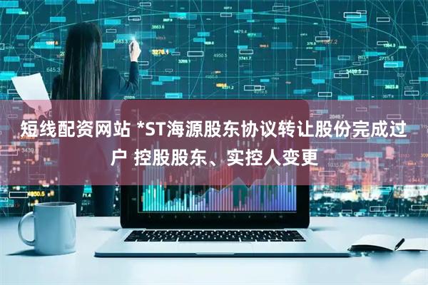短线配资网站 *ST海源股东协议转让股份完成过户 控股股东、实控人变更
