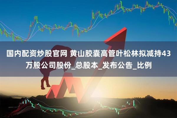 国内配资炒股官网 黄山胶囊高管叶松林拟减持43万股公司股份_总股本_发布公告_比例