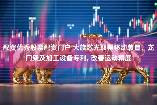 配资优秀股票配资门户 大族激光取得移动装置、龙门架及加工设备专利, 改善运动精度