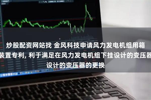 炒股配资网站找 金风科技申请风力发电机组用箱变置换装置专利, 利于满足在风力发电机组下挂设计的变压器的更换