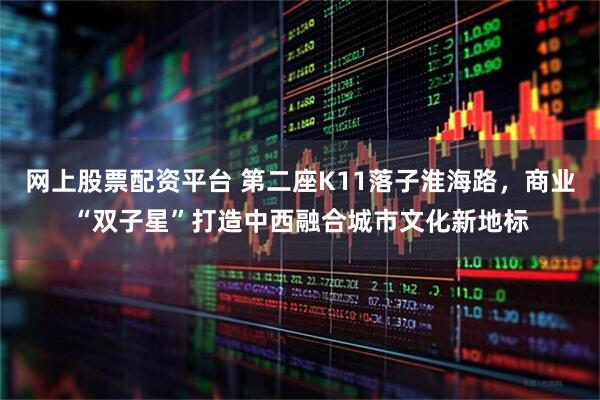 网上股票配资平台 第二座K11落子淮海路，商业“双子星”打造中西融合城市文化新地标