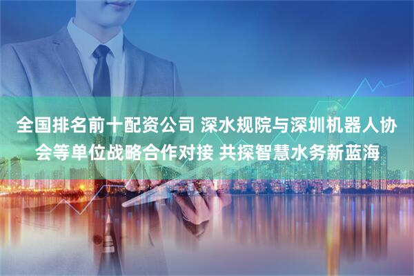 全国排名前十配资公司 深水规院与深圳机器人协会等单位战略合作对接 共探智慧水务新蓝海