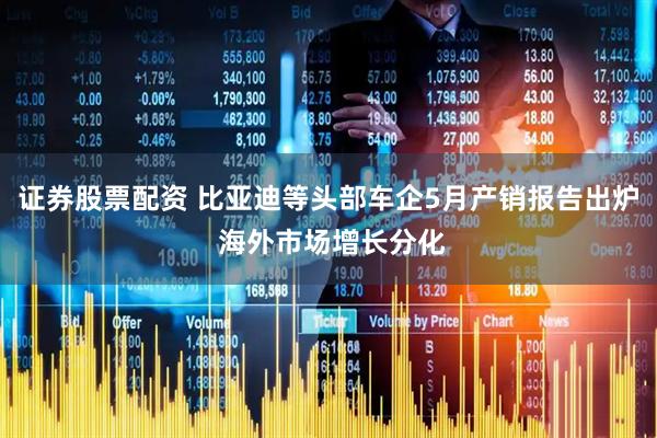 证券股票配资 比亚迪等头部车企5月产销报告出炉 海外市场增长分化