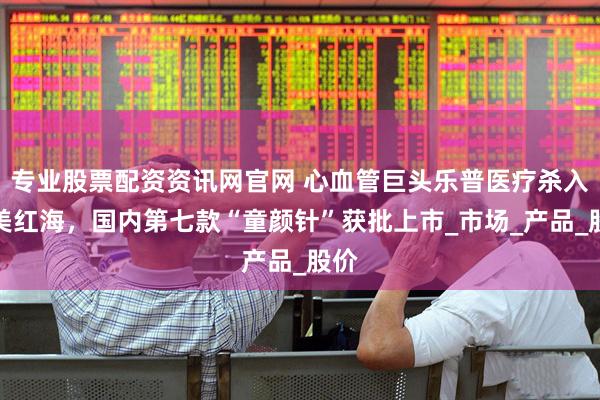 专业股票配资资讯网官网 心血管巨头乐普医疗杀入医美红海，国内第七款“童颜针”获批上市_市场_产品_股价