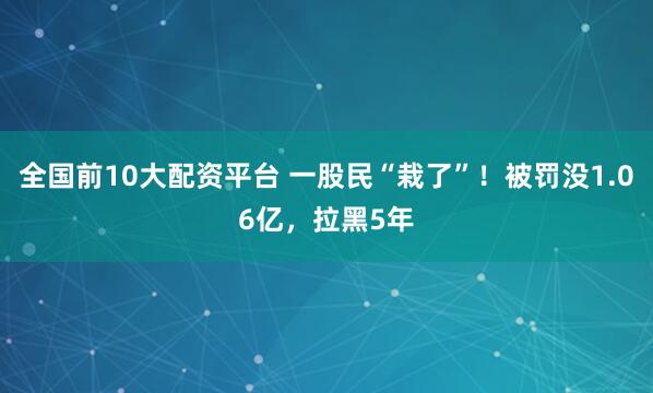 全国前10大配资平台 一股民“栽了”！被罚没1.06亿，拉黑5年