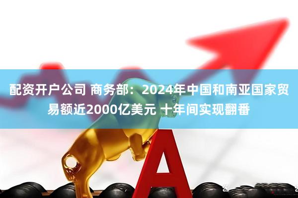 配资开户公司 商务部：2024年中国和南亚国家贸易额近2000亿美元 十年间实现翻番