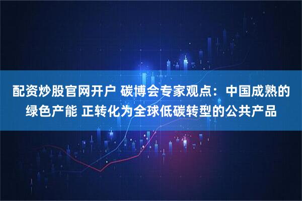 配资炒股官网开户 碳博会专家观点：中国成熟的绿色产能 正转化为全球低碳转型的公共产品