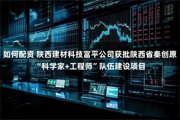 如何配资 陕西建材科技富平公司获批陕西省秦创原“科学家+工程师”队伍建设项目