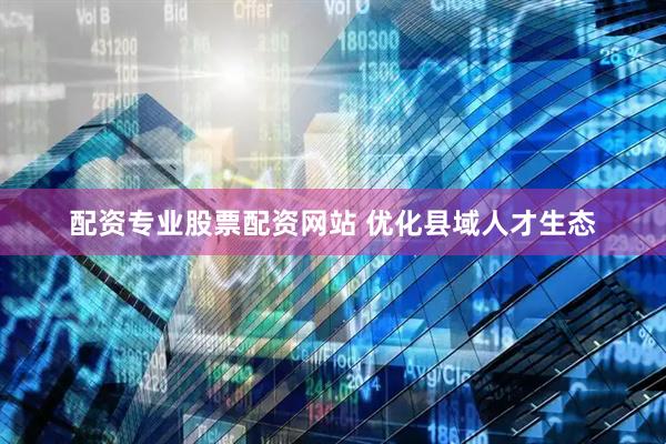 配资专业股票配资网站 优化县域人才生态