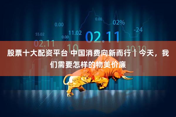 股票十大配资平台 中国消费向新而行｜今天，我们需要怎样的物美价廉