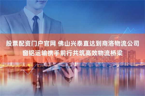 股票配资门户官网 佛山兴泰直达到商洛物流公司窗铝运输携手前行共筑高效物流桥梁