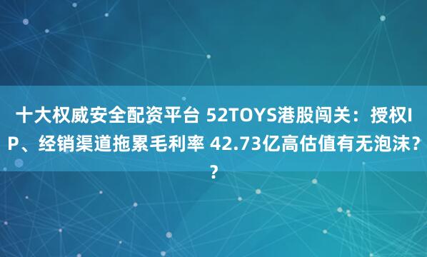 十大权威安全配资平台 52TOYS港股闯关：授权IP、经销渠道拖累毛利率 42.73亿高估值有无泡沫？