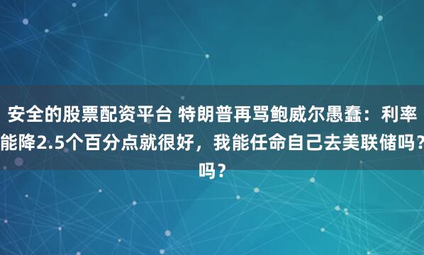 安全的股票配资平台 特朗普再骂鲍威尔愚蠢：利率能降2.5个百分点就很好，我能任命自己去美联储吗？