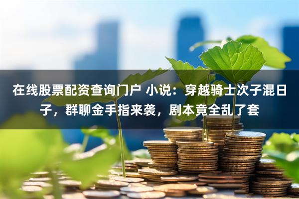 在线股票配资查询门户 小说：穿越骑士次子混日子，群聊金手指来袭，剧本竟全乱了套