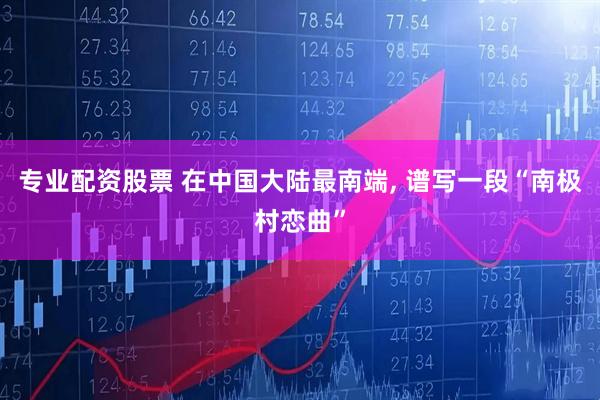 专业配资股票 在中国大陆最南端, 谱写一段“南极村恋曲”