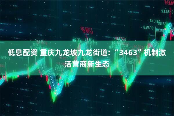 低息配资 重庆九龙坡九龙街道: “3463”机制激活营商新生态