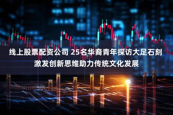 线上股票配资公司 25名华裔青年探访大足石刻 激发创新思维助力传统文化发展