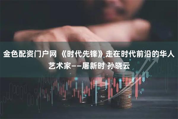 金色配资门户网 《时代先锋》走在时代前沿的华人艺术家——屠新时 孙晓云