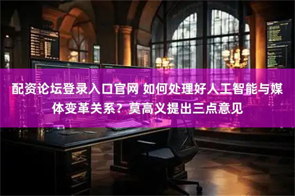 配资论坛登录入口官网 如何处理好人工智能与媒体变革关系？莫高义提出三点意见