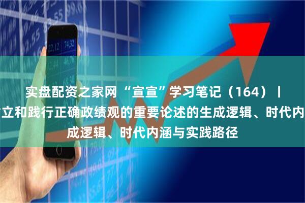 实盘配资之家网 “宣宣”学习笔记（164）丨习近平关于树立和践行正确政绩观的重要论述的生成逻辑、时代内涵与实践路径
