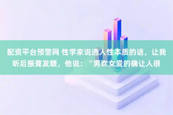 配资平台预警网 性学家说透人性本质的话，让我听后振聋发聩，他说：“男欢女爱的确让人很