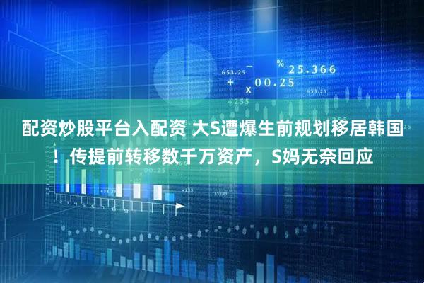 配资炒股平台入配资 大S遭爆生前规划移居韩国！传提前转移数千万资产，S妈无奈回应