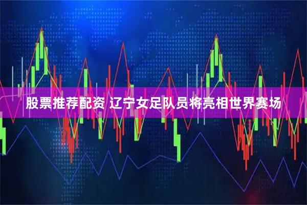股票推荐配资 辽宁女足队员将亮相世界赛场