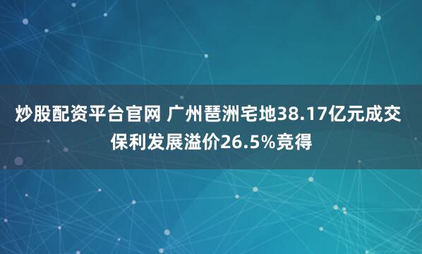 炒股配资平台官网 广州琶洲宅地38.17亿元成交 保利发展溢价26.5%竞得